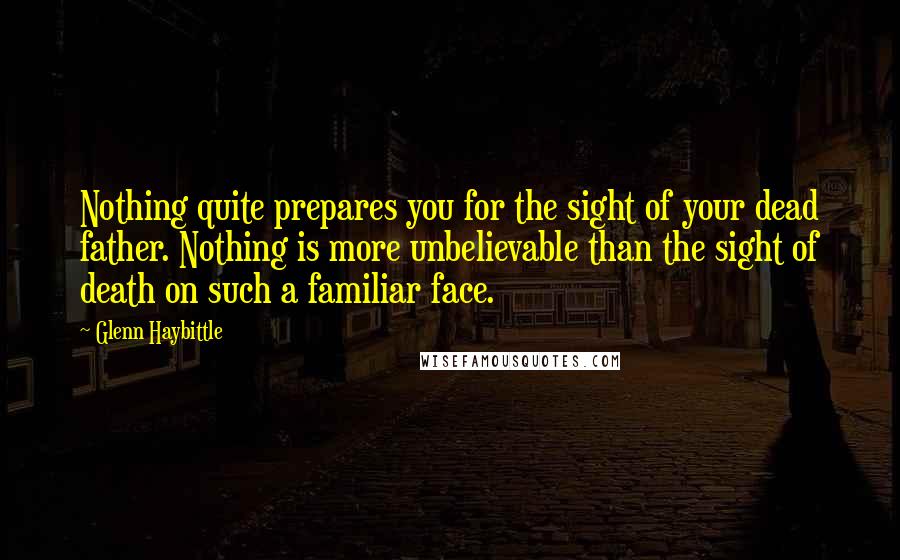 Glenn Haybittle Quotes: Nothing quite prepares you for the sight of your dead father. Nothing is more unbelievable than the sight of death on such a familiar face.