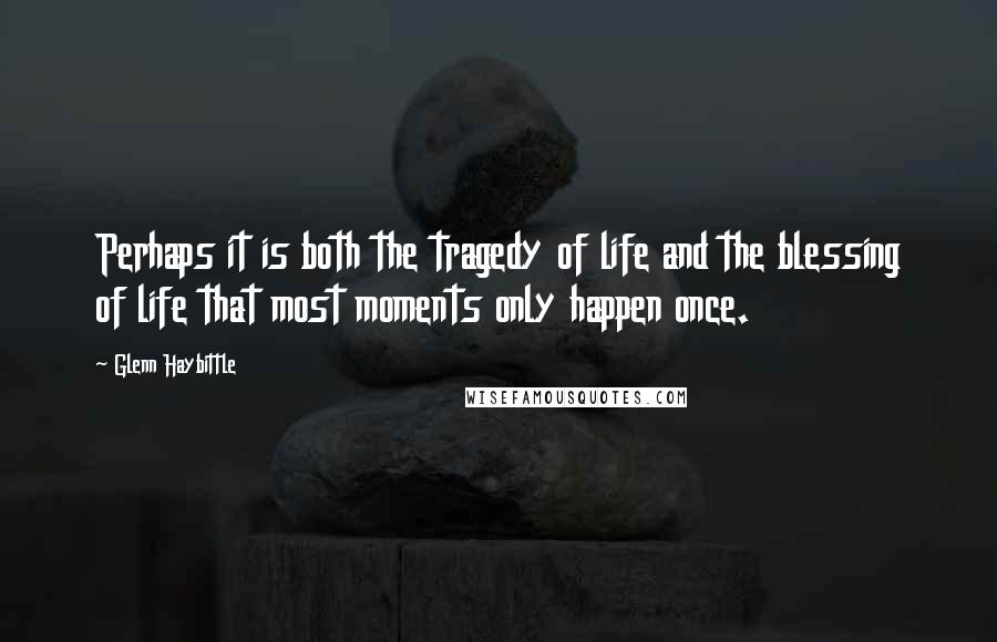 Glenn Haybittle Quotes: Perhaps it is both the tragedy of life and the blessing of life that most moments only happen once.