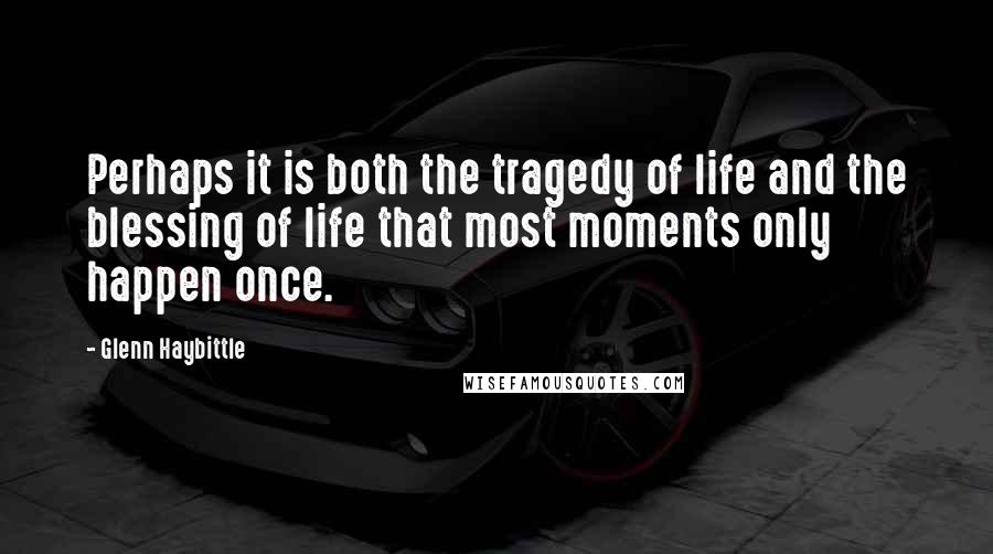 Glenn Haybittle Quotes: Perhaps it is both the tragedy of life and the blessing of life that most moments only happen once.