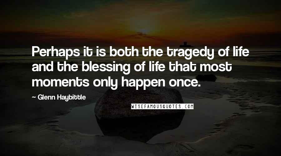 Glenn Haybittle Quotes: Perhaps it is both the tragedy of life and the blessing of life that most moments only happen once.