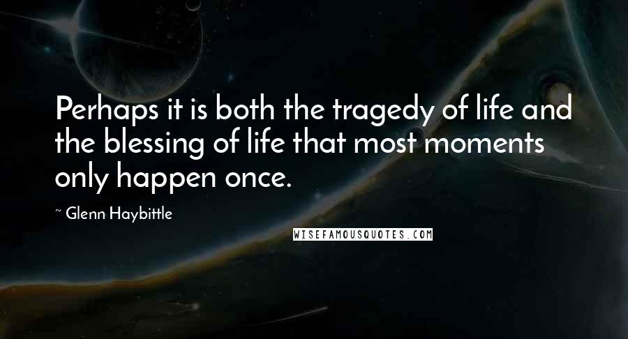 Glenn Haybittle Quotes: Perhaps it is both the tragedy of life and the blessing of life that most moments only happen once.