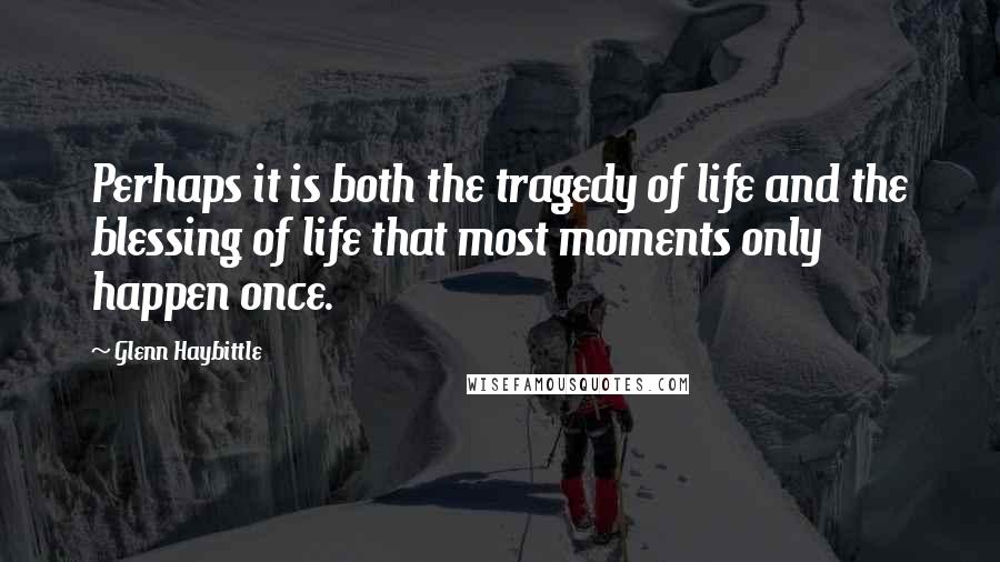 Glenn Haybittle Quotes: Perhaps it is both the tragedy of life and the blessing of life that most moments only happen once.