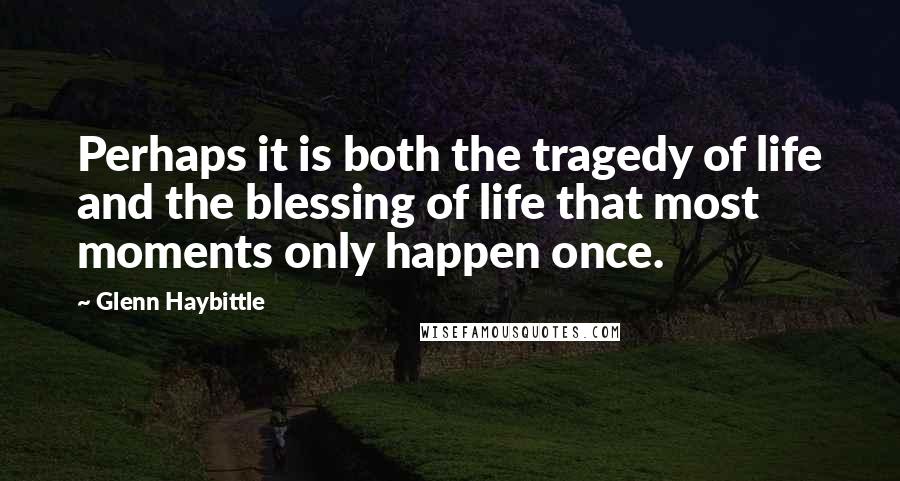 Glenn Haybittle Quotes: Perhaps it is both the tragedy of life and the blessing of life that most moments only happen once.