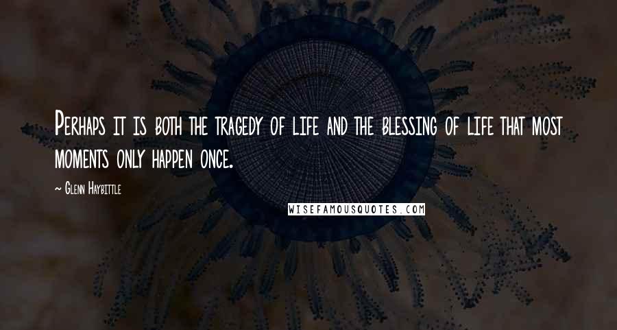 Glenn Haybittle Quotes: Perhaps it is both the tragedy of life and the blessing of life that most moments only happen once.