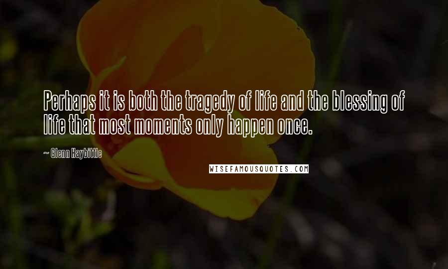 Glenn Haybittle Quotes: Perhaps it is both the tragedy of life and the blessing of life that most moments only happen once.