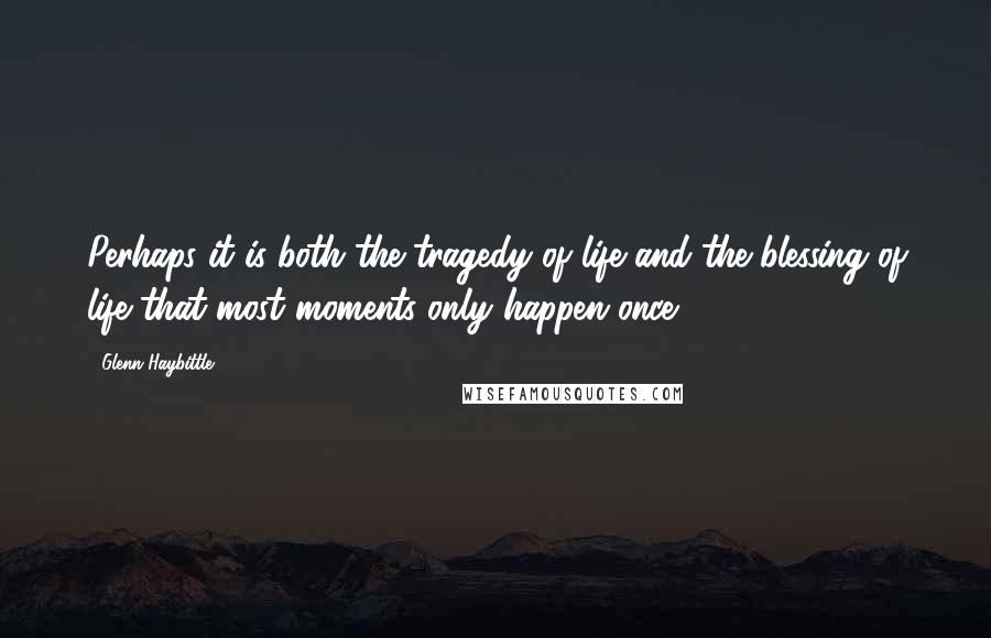 Glenn Haybittle Quotes: Perhaps it is both the tragedy of life and the blessing of life that most moments only happen once.