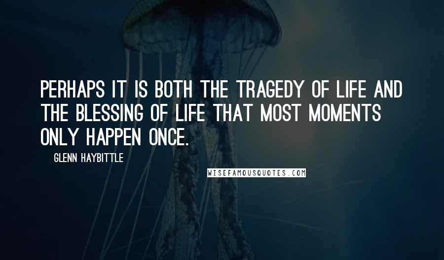 Glenn Haybittle Quotes: Perhaps it is both the tragedy of life and the blessing of life that most moments only happen once.