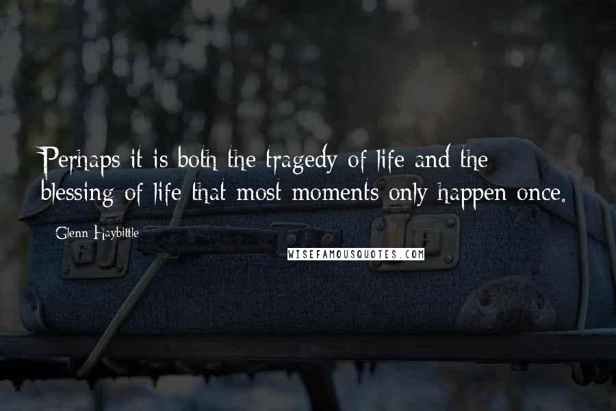 Glenn Haybittle Quotes: Perhaps it is both the tragedy of life and the blessing of life that most moments only happen once.