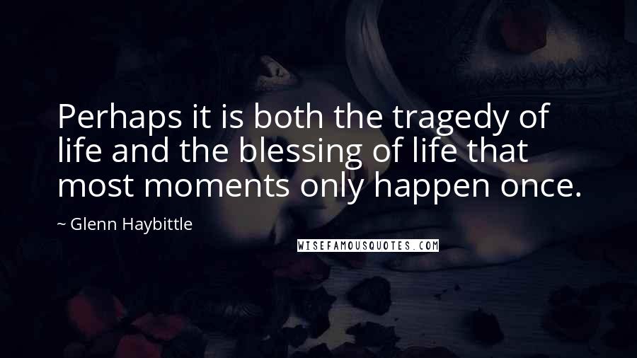 Glenn Haybittle Quotes: Perhaps it is both the tragedy of life and the blessing of life that most moments only happen once.