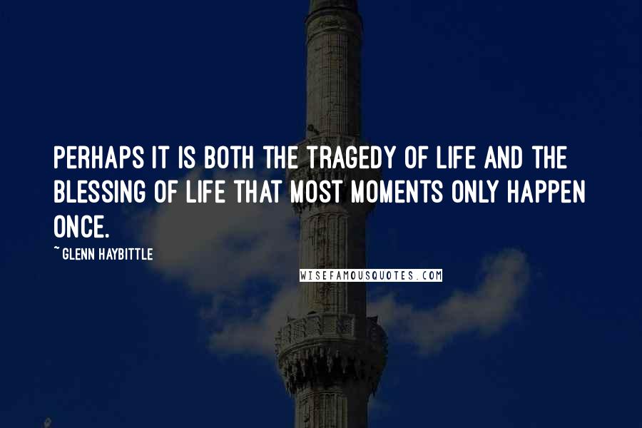 Glenn Haybittle Quotes: Perhaps it is both the tragedy of life and the blessing of life that most moments only happen once.