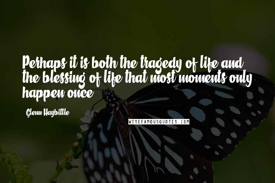 Glenn Haybittle Quotes: Perhaps it is both the tragedy of life and the blessing of life that most moments only happen once.