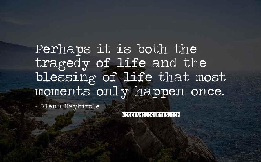 Glenn Haybittle Quotes: Perhaps it is both the tragedy of life and the blessing of life that most moments only happen once.