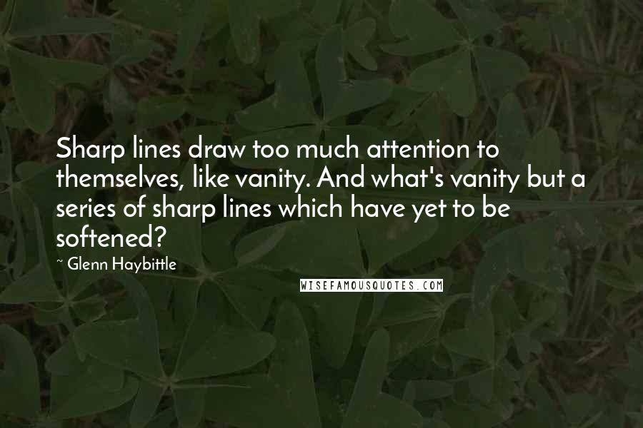 Glenn Haybittle Quotes: Sharp lines draw too much attention to themselves, like vanity. And what's vanity but a series of sharp lines which have yet to be softened?