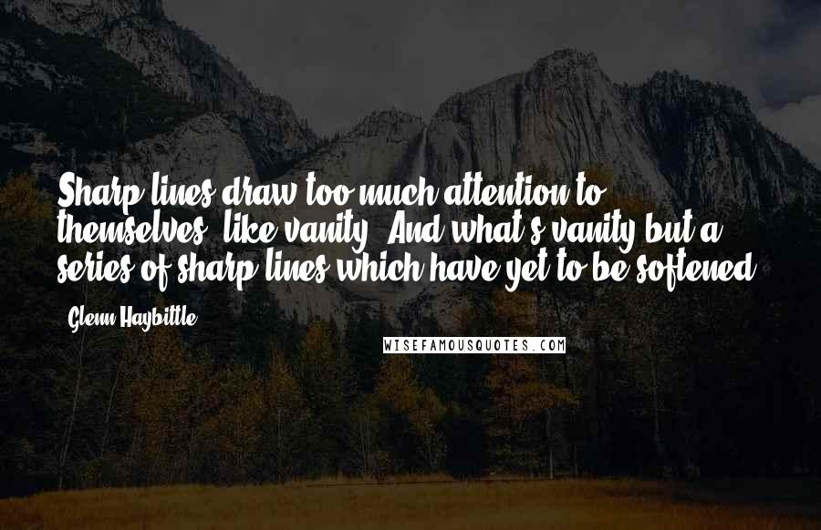 Glenn Haybittle Quotes: Sharp lines draw too much attention to themselves, like vanity. And what's vanity but a series of sharp lines which have yet to be softened?