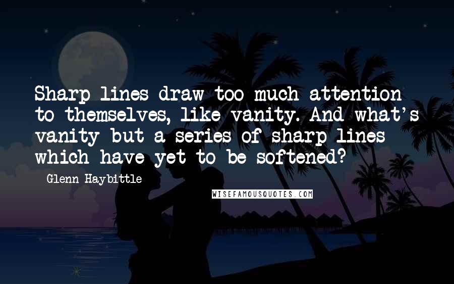 Glenn Haybittle Quotes: Sharp lines draw too much attention to themselves, like vanity. And what's vanity but a series of sharp lines which have yet to be softened?