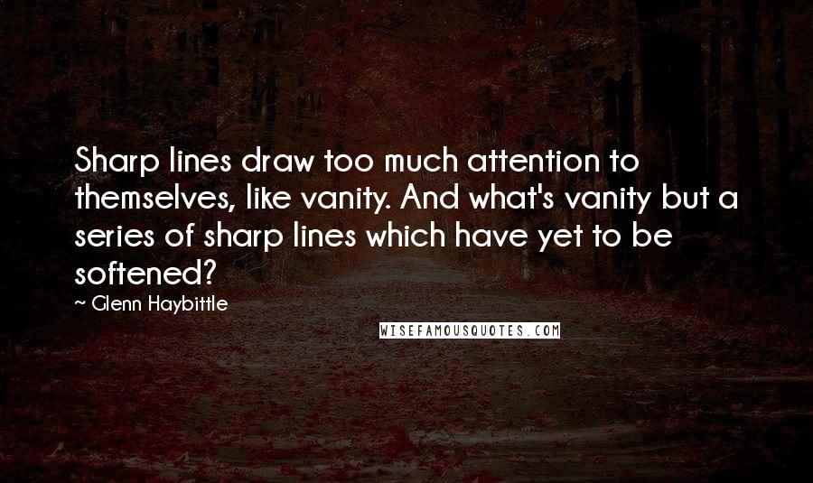 Glenn Haybittle Quotes: Sharp lines draw too much attention to themselves, like vanity. And what's vanity but a series of sharp lines which have yet to be softened?