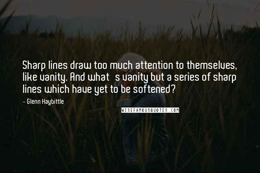 Glenn Haybittle Quotes: Sharp lines draw too much attention to themselves, like vanity. And what's vanity but a series of sharp lines which have yet to be softened?