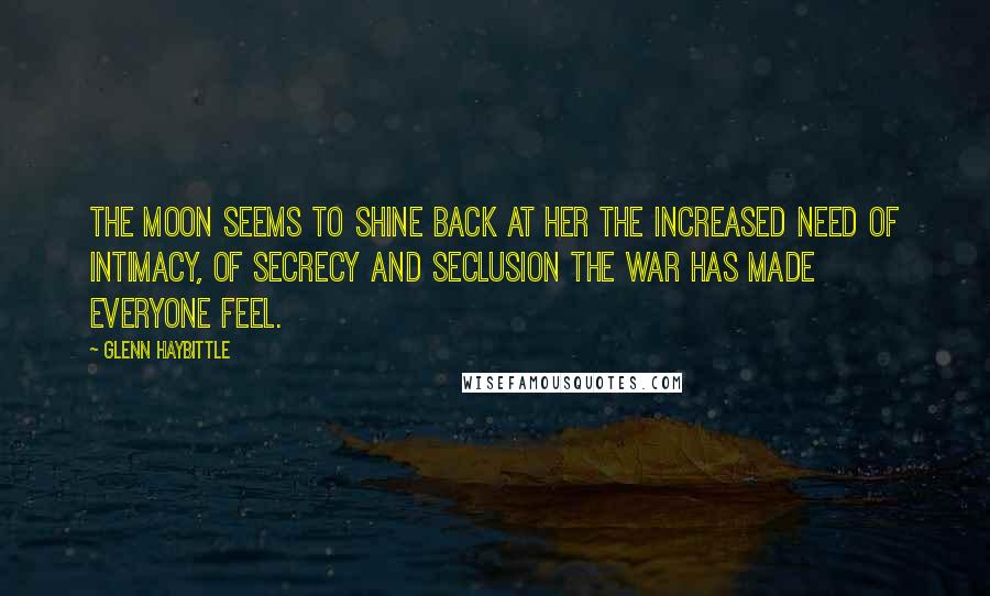 Glenn Haybittle Quotes: The moon seems to shine back at her the increased need of intimacy, of secrecy and seclusion the war has made everyone feel.