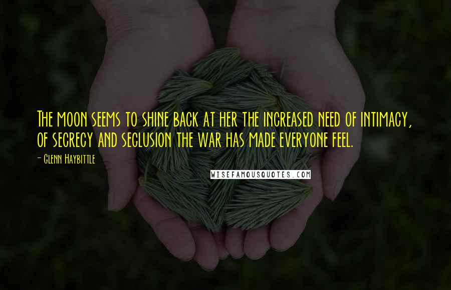 Glenn Haybittle Quotes: The moon seems to shine back at her the increased need of intimacy, of secrecy and seclusion the war has made everyone feel.