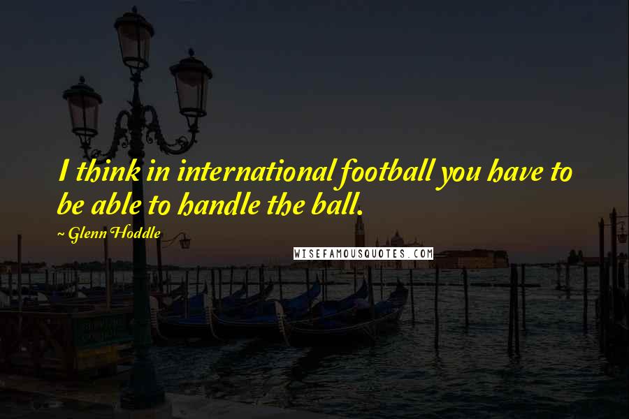 Glenn Hoddle Quotes: I think in international football you have to be able to handle the ball.