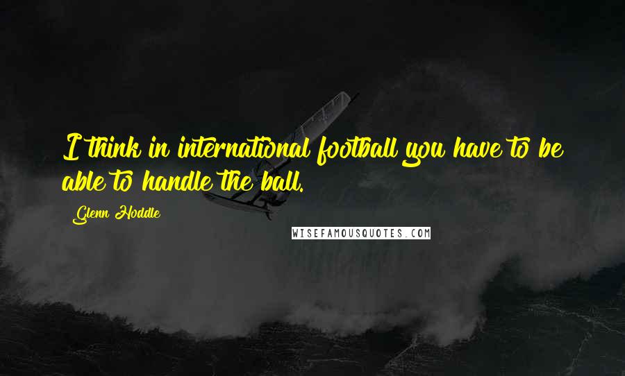 Glenn Hoddle Quotes: I think in international football you have to be able to handle the ball.