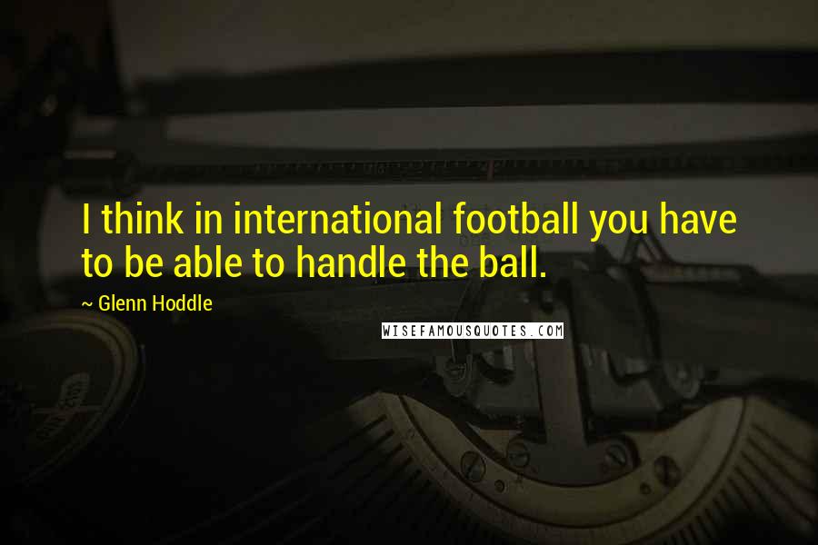 Glenn Hoddle Quotes: I think in international football you have to be able to handle the ball.