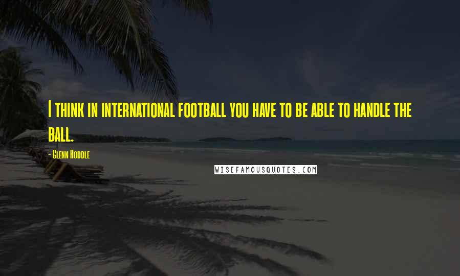 Glenn Hoddle Quotes: I think in international football you have to be able to handle the ball.