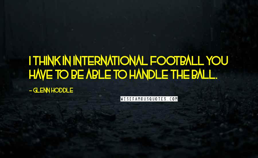 Glenn Hoddle Quotes: I think in international football you have to be able to handle the ball.