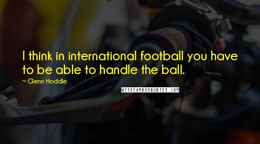 Glenn Hoddle Quotes: I think in international football you have to be able to handle the ball.