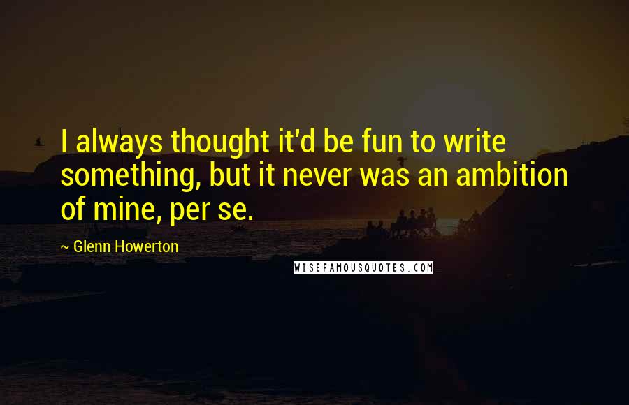 Glenn Howerton Quotes: I always thought it'd be fun to write something, but it never was an ambition of mine, per se.