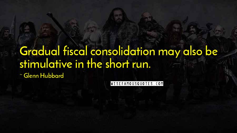 Glenn Hubbard Quotes: Gradual fiscal consolidation may also be stimulative in the short run.