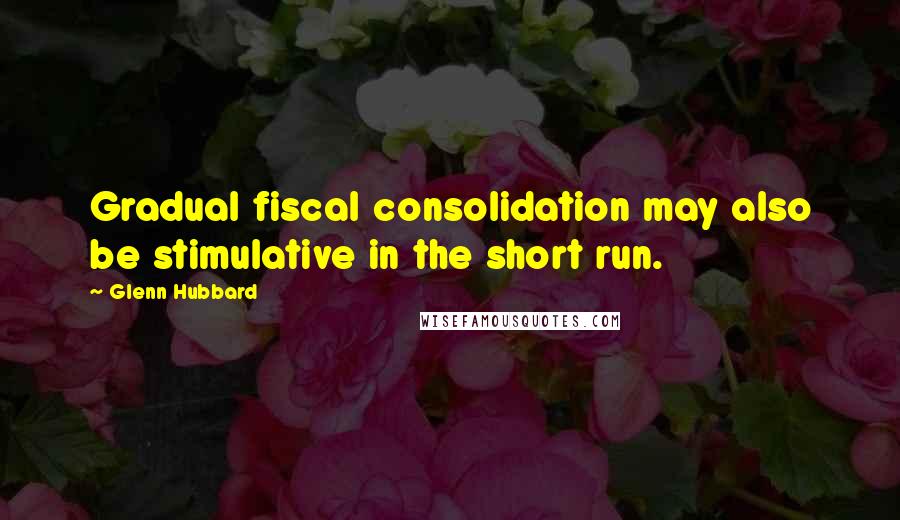 Glenn Hubbard Quotes: Gradual fiscal consolidation may also be stimulative in the short run.