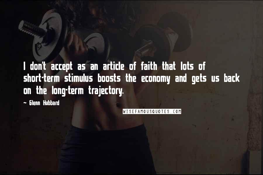 Glenn Hubbard Quotes: I don't accept as an article of faith that lots of short-term stimulus boosts the economy and gets us back on the long-term trajectory.