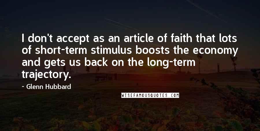 Glenn Hubbard Quotes: I don't accept as an article of faith that lots of short-term stimulus boosts the economy and gets us back on the long-term trajectory.