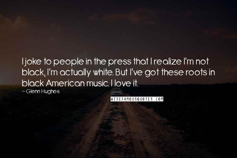 Glenn Hughes Quotes: I joke to people in the press that I realize I'm not black, I'm actually white. But I've got these roots in black American music. I love it.