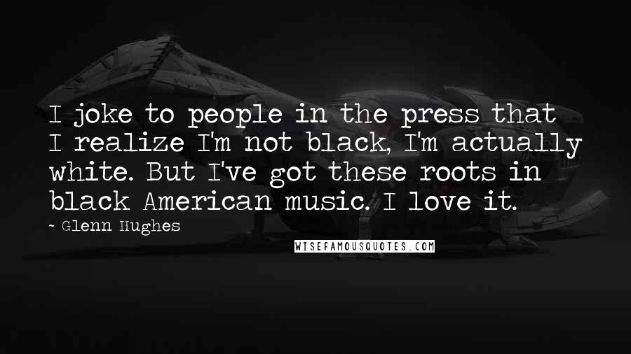 Glenn Hughes Quotes: I joke to people in the press that I realize I'm not black, I'm actually white. But I've got these roots in black American music. I love it.