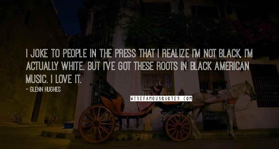 Glenn Hughes Quotes: I joke to people in the press that I realize I'm not black, I'm actually white. But I've got these roots in black American music. I love it.