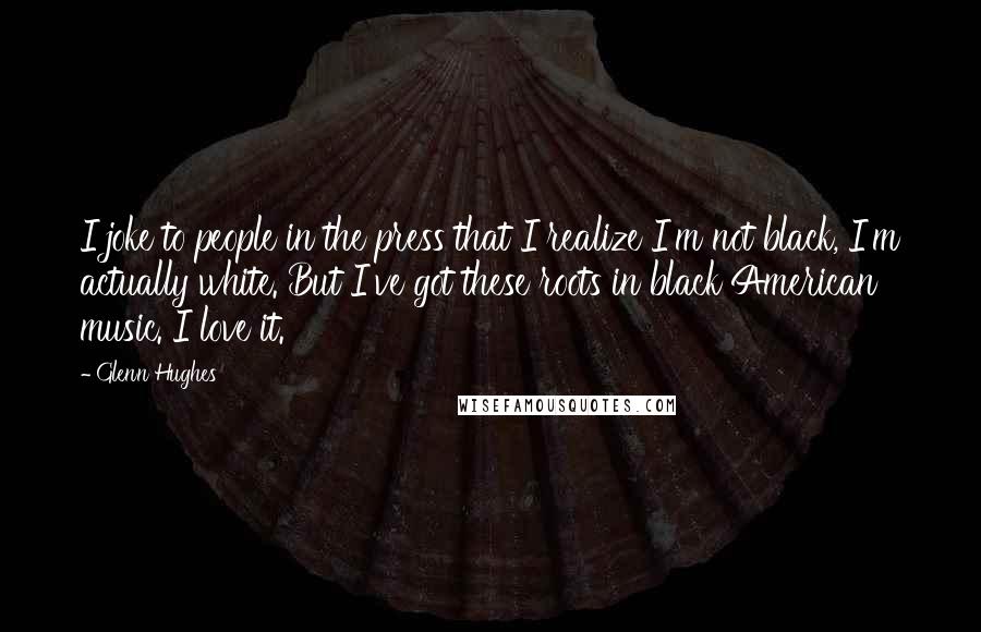 Glenn Hughes Quotes: I joke to people in the press that I realize I'm not black, I'm actually white. But I've got these roots in black American music. I love it.