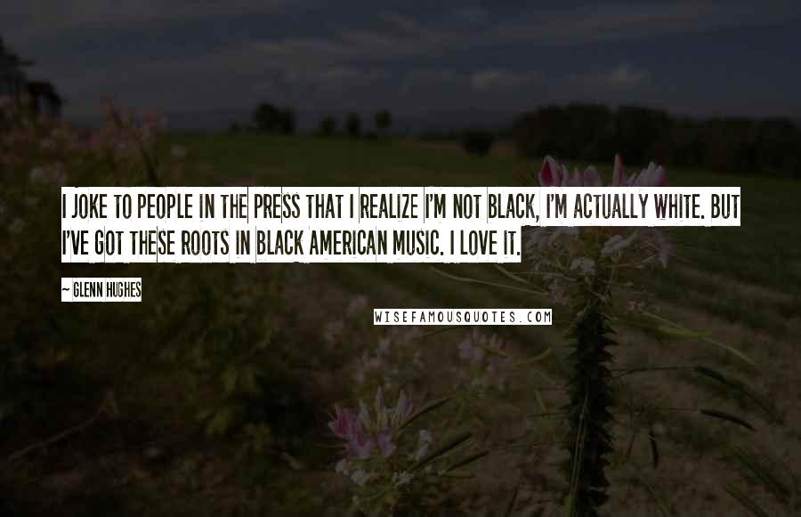 Glenn Hughes Quotes: I joke to people in the press that I realize I'm not black, I'm actually white. But I've got these roots in black American music. I love it.