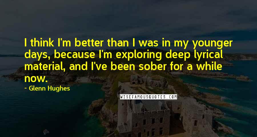 Glenn Hughes Quotes: I think I'm better than I was in my younger days, because I'm exploring deep lyrical material, and I've been sober for a while now.