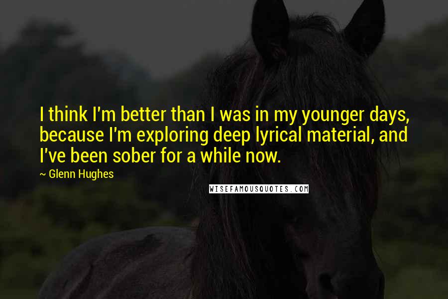 Glenn Hughes Quotes: I think I'm better than I was in my younger days, because I'm exploring deep lyrical material, and I've been sober for a while now.