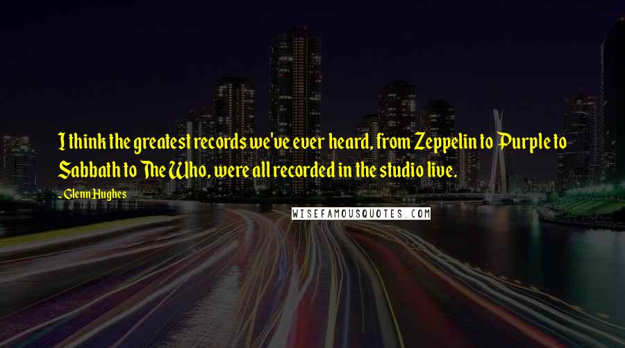 Glenn Hughes Quotes: I think the greatest records we've ever heard, from Zeppelin to Purple to Sabbath to The Who, were all recorded in the studio live.
