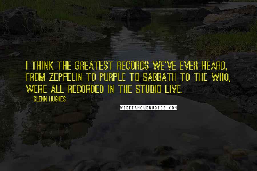 Glenn Hughes Quotes: I think the greatest records we've ever heard, from Zeppelin to Purple to Sabbath to The Who, were all recorded in the studio live.