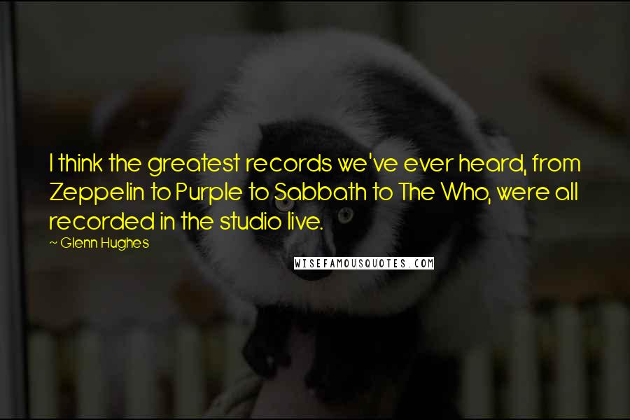 Glenn Hughes Quotes: I think the greatest records we've ever heard, from Zeppelin to Purple to Sabbath to The Who, were all recorded in the studio live.