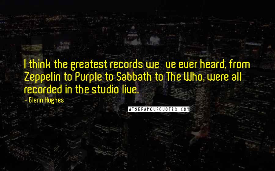 Glenn Hughes Quotes: I think the greatest records we've ever heard, from Zeppelin to Purple to Sabbath to The Who, were all recorded in the studio live.