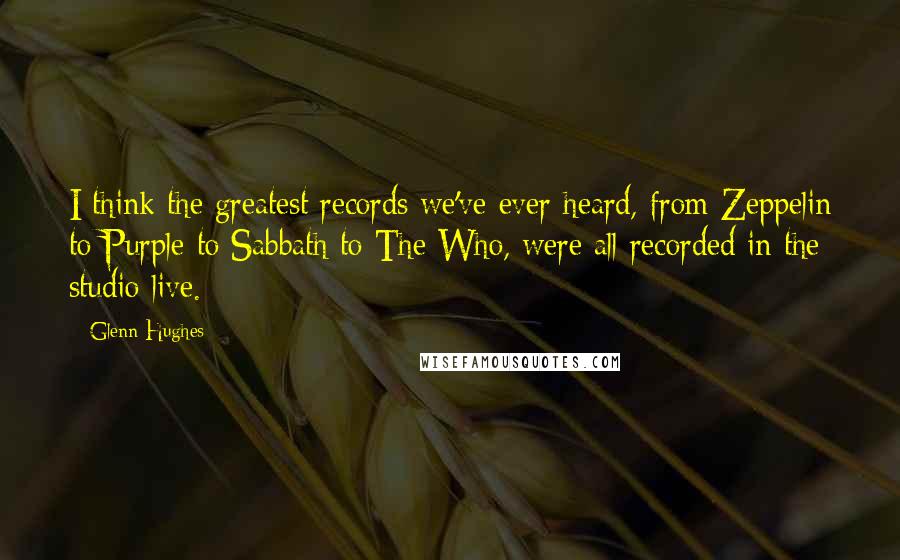 Glenn Hughes Quotes: I think the greatest records we've ever heard, from Zeppelin to Purple to Sabbath to The Who, were all recorded in the studio live.