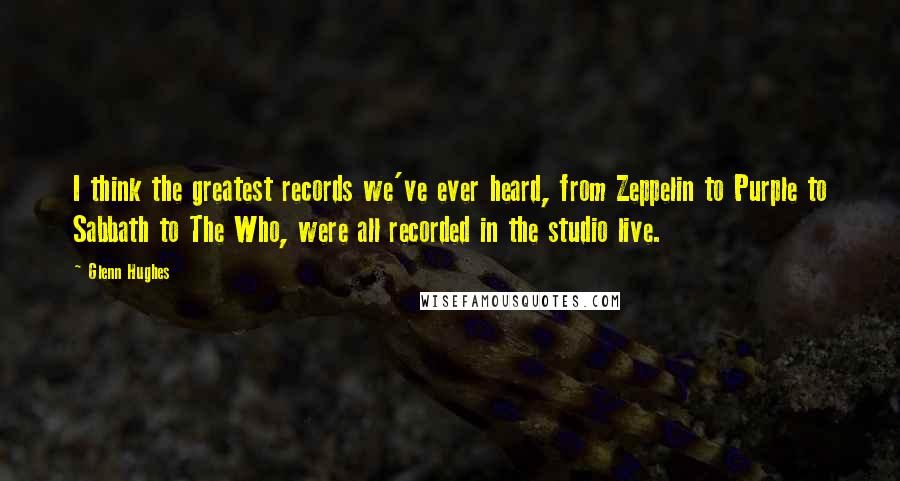 Glenn Hughes Quotes: I think the greatest records we've ever heard, from Zeppelin to Purple to Sabbath to The Who, were all recorded in the studio live.