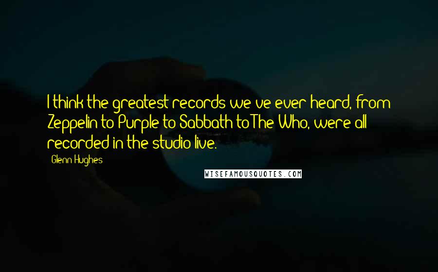 Glenn Hughes Quotes: I think the greatest records we've ever heard, from Zeppelin to Purple to Sabbath to The Who, were all recorded in the studio live.