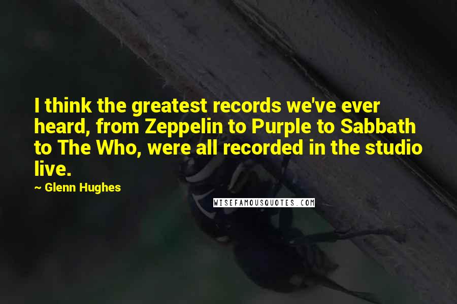 Glenn Hughes Quotes: I think the greatest records we've ever heard, from Zeppelin to Purple to Sabbath to The Who, were all recorded in the studio live.