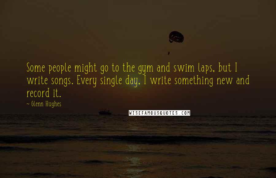 Glenn Hughes Quotes: Some people might go to the gym and swim laps, but I write songs. Every single day, I write something new and record it.